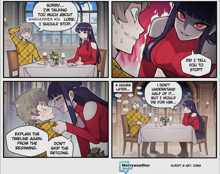 SORRY... I'M TALKING TOO MUCH ABOUT WARHAMMER 40K LORE. I SHOULD STOP. EXPLAIN THE TIMELINE AGAIN. FROM THE BEGINNING. DON'T SKIP THE RETCONS. し 4 HOURS LATER... I DON'T UNDERSTAND HALF OF IT... BUT I WOULD DIE FOR HIM... MILL Merryweather Media DID I TELL YOU TO STOP? 3 SCRIPT & ART: JOWA
