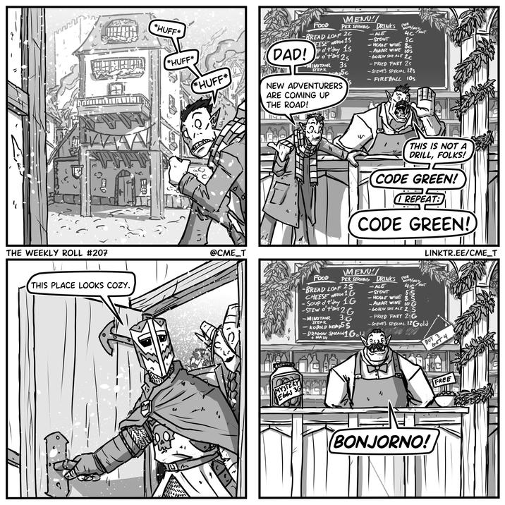 TAINAVIAUR THE WEEKLY ROLL #207 THIS PLACE LOOKS COZY. ER *HUFF* *HUFF* и FOOD MENU! PER SERVING DRINKS PER BLAY/MUS ALE 4C SHOT STOUT 5C HOUSE WINE SC BREAD LOAF 2C EESE WEDDE 15 DAD! Pot day 15 I o't' DAY 25 MINOTAUR 35 AVIAR WINE 10S -GOBLIN SPIT ALE 2c STEAK 5c -FRIED FAIRY 25 -STEVE'S SPECIAL 125 FIREBALL 105 *HUFF* NEW ADVENTURERS ARE COMING UP @CME_T THE ROAD! w THIS IS NOT A DRILL, FOLKS! CODE GREEN! REPEAT: CODE GREEN! LINKTR.EE/CME_T \MENU!/ PER SERVING DRINKS FOOD -BREAD LOAF 25 CHEESE WEDGE 1G - Soup o't'day 1G - STEW OF DAY 2 36 -MINOTAUR STEAK -KOBOLD KEBAB 5S - DRAGON SAUSAGE 1 Gold + MASH -ALE PER BLAS/MU 45 SHOT STOUT 55 HOUSE WINE 85 AVIAR WINE 10 G - GOBLIN SPIT ALE 25 -FRIED FAIRY ZG -STEVE'S SPECIAL 12 Gold BUY 3 GET 4 AAR MYSTERY EGGS 3G BONJORNO! FREE