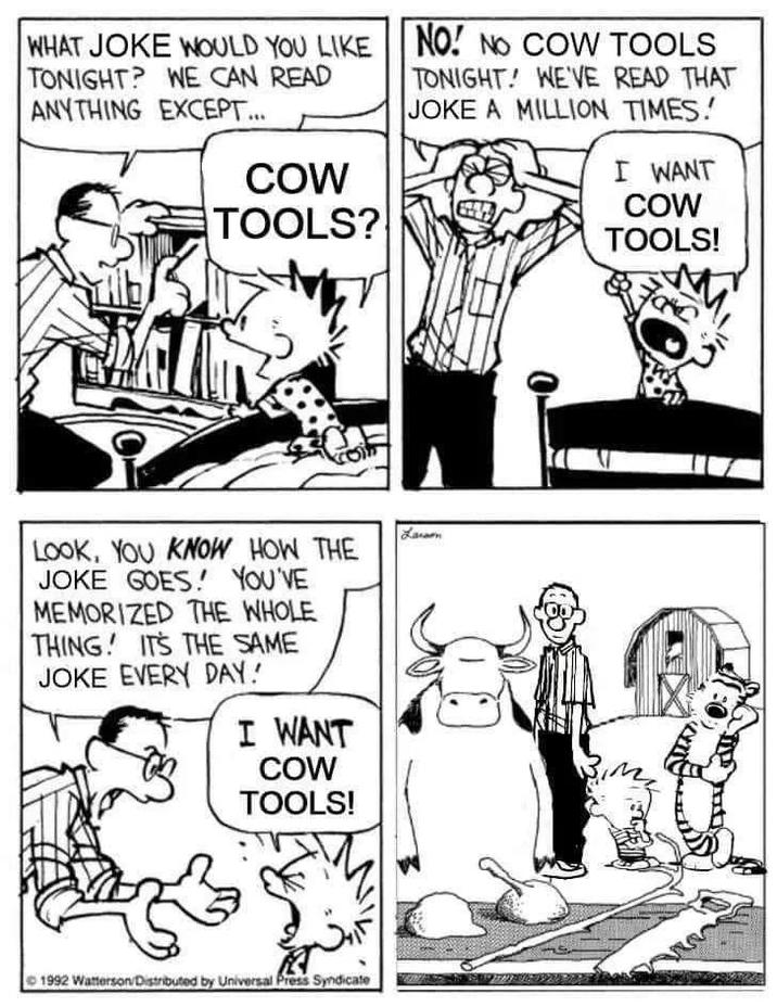 WHAT JOKE WOULD YOU LIKE TONIGHT? WE CAN READ ANYTHING EXCEPT... COW TOOLS? NO! NO COW TOOLS TONIGHT! WE'VE READ THAT JOKE A MILLION TIMES. I WANT COW TOOLS! LOOK, YOU KNOW HOW THE JOKE GOES! YOU'VE MEMORIZED THE WHOLE THING! IT'S THE SAME JOKE EVERY DAY! I WANT COW TOOLS! 1992 Watterson/Distributed by Universal Press Syndicate