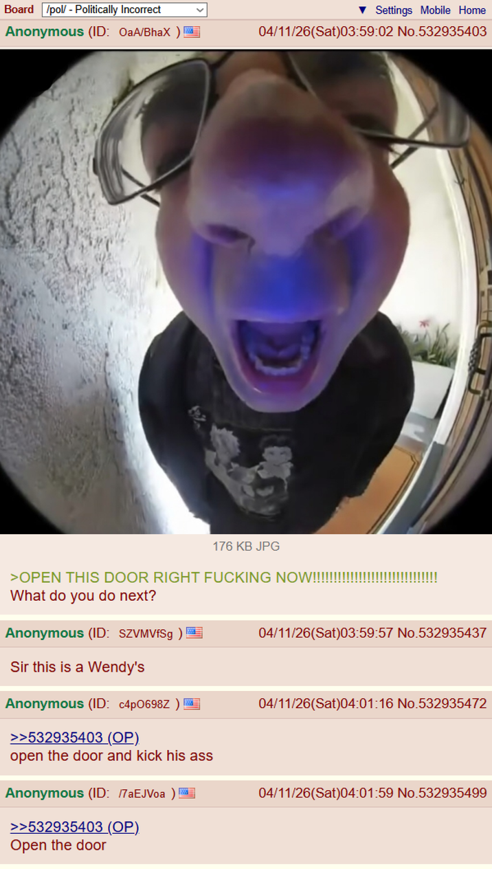 Board /pol/ - Politically Incorrect Anonymous (ID: OaA/BhaX) E Settings Mobile Home 04/11/26(Sat)03:59:02 No.532935403 176 KB JPG >OPEN THIS DOOR RIGHT F------ NOW!!!!!!! What do you do next? Anonymous (ID: SZVMVfSg) Sir this is a Wendy's Anonymous (ID: c4p0698Z ) 04/11/26(Sat)03:59:57 No.532935437 04/11/26(Sat)04:01:16 No.532935472 >>532935403 (OP). open the door and kick his ass Anonymous (ID: /7aEJVoa) >>532935403 (OP). Open the door 04/11/26(Sat)04:01:59 No.532935499