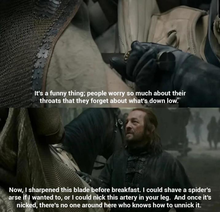 It's a funny thing; people worry so much about their throats that they forget about what's down low. Now, I sharpened this blade before breakfast. I could shave a spider's arse if I wanted to, or I could nick this artery in your leg. And once it's nicked, there's no one around here who knows how to unnick it.