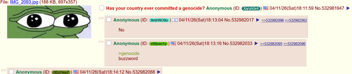File: IMG_2093.jpg (188 KB, 897x357) >> Has your country ever committed a genocide? Anonymous (ID: Xa/uh0x4 04/11/26(Sat) 18:11:59 No.532981947 ► Anonymous (ID: 9mirW080) 04/11/26(Sat) 18:13:04 No.532982017 >>532982096 >>532982562 No Anonymous (ID: SWjseo1y) E 04/11/26(Sat)18:13:16 No.532982033 >>532982095 >>532982096 >genocide buzzword >> Anonymous (ID: iXbzHeeZ 04/11/26(Sat)18:14:12 No.532982088