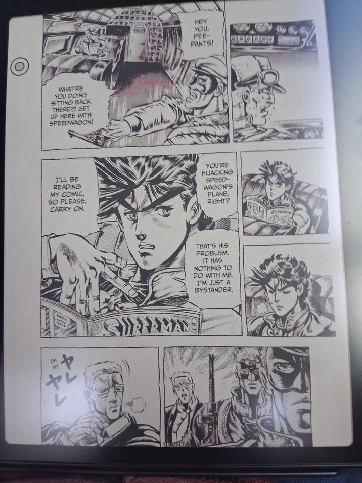 WHAT'RE YOU DOING SITTING BACK THERE?! GET UP HERE WITH SPEEDWAGON! HEY YOU, PEE- PANTS! 147725 C YOU'RE I'LL BE READING MY COMIC, SO PLEASE, CARRY ON. HIJACKING SPEED- WAGON'S PLANE, RIGHT? FRE STOPARKA OH 244 10 20 THAT'S HIS PROBLEM. IT HAS NOTHING TO DO WITH ME. I'M JUST A BYSTANDER.