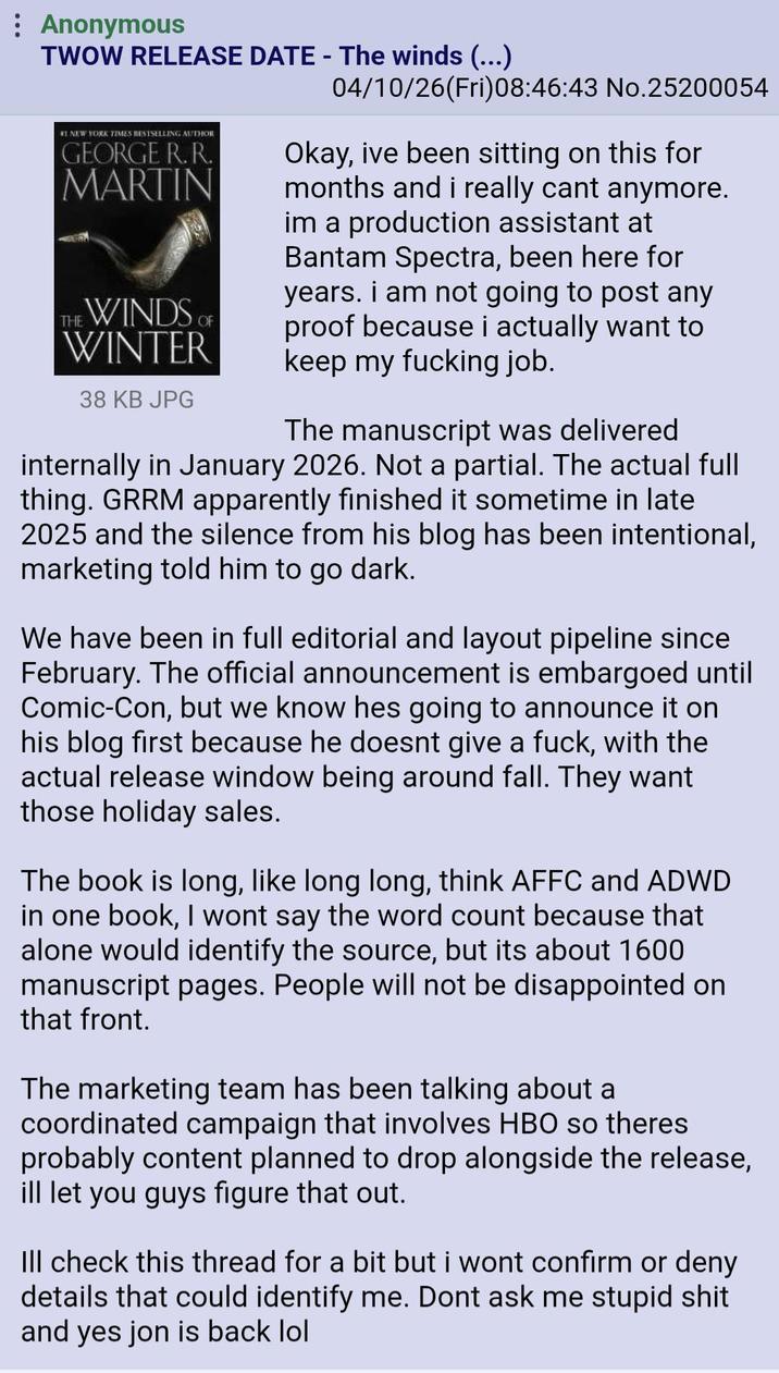 Anonymous TWOW RELEASE DATE - The winds (...) NEW YORK TIMES BESTSELLING AUTHOR GEORGE R. R. MARTIN THE WINDS OF WINTER 38 KB JPG 04/10/26(Fri)08:46:43 No.25200054 Okay, ive been sitting on this for months and i really cant anymore. im a production assistant at Bantam Spectra, been here for years. i am not going to post any proof because i actually want to keep my f------ job. The manuscript was delivered internally in January 2026. Not a partial. The actual full thing. GRRM apparently finished it sometime in late 2025 and the silence from his blog has been intentional, marketing told him to go dark. We have been in full editorial and layout pipeline since February. The official announcement is embargoed until Comic-Con, but we know hes going to announce it on his blog first because he doesnt give a f---, with the actual release window being around fall. They want those holiday sales. The book is long, like long long, think AFFC and ADWD in one book, I wont say the word count because that alone would identify the source, but its about 1600 manuscript pages. People will not be disappointed on that front. The marketing team has been talking about a coordinated campaign that involves HBO so theres probably content planned to drop alongside the release, ill let you guys figure that out. Ill check this thread for a bit but i wont confirm or deny details that could identify me. Dont ask me stupid s--- and yes jon is back lol