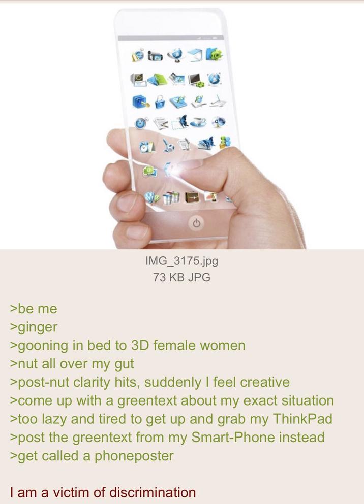 IMG_3175.jpg 73 KB JPG >be me >ginger >gooning in bed to 3D female women >nut all over my gut >post-nut clarity hits, suddenly I feel creative >come up with a greentext about my exact situation >too lazy and tired to get up and grab my ThinkPad >post the greentext from my Smart-Phone instead >get called a phoneposter I am a victim of discrimination