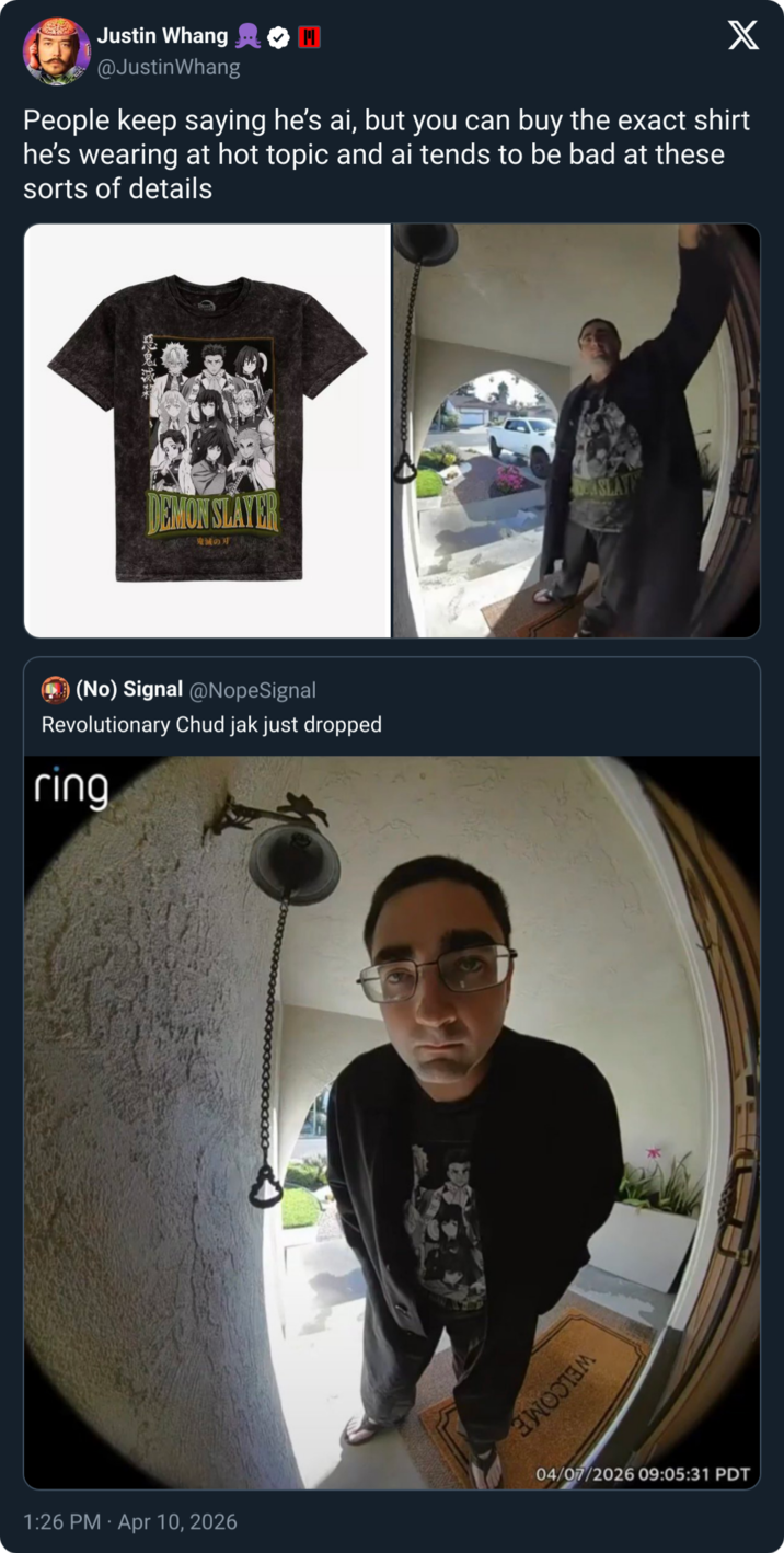 Justin Whang @Justin Whang X People keep saying he's ai, but you can buy the exact shirt he's wearing at hot topic and ai tends to be bad at these sorts of details DEMON SLAYER ASLAYE 鬼滅の刃 (No) Signal @NopeSignal Revolutionary Chud jak just dropped ring 04/07/2026 09:05:31 PDT 1:26 PM Apr 10, 2026