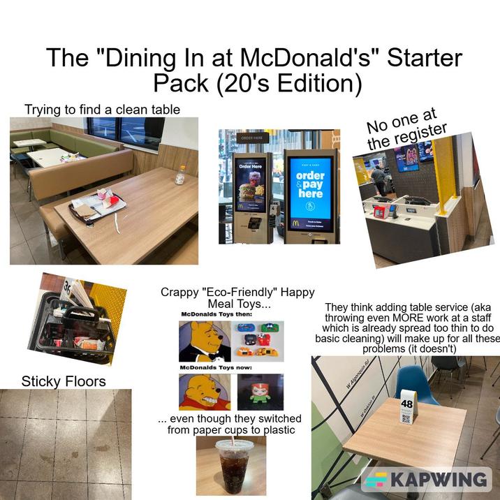 The "Dining In at McDonald's" Starter Pack (20's Edition) Trying to find a clean table m No one at the register Order Here FAST & EASY M order & pay here Crappy "Eco-Friendly" Happy Meal Toys... McDonalds Toys then: They think adding table service (aka throwing even MORE work at a staff which is already spread too thin to do basic cleaning) will make up for all these problems (it doesn't) Sticky Floors McDonalds Toys now: even though they switched from paper cups to plastic W Algonquin Rd 48 -KAPWING
