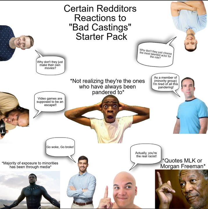 Certain Redditors Reactions to "Bad Castings" Starter Pack Why don't they just choose the most talented actor for the role? Why don't they just make their own movies? Video games are supposed to be an escape!! *Not realizing they're the ones who have always been pandered to* As a member of (minority group) I'm tired of all this pandering! Go woke, Go broke! Actually, you're the real racist! *Quotes MLK or Morgan Freeman* *Majority of exposure to minorities has been through media*