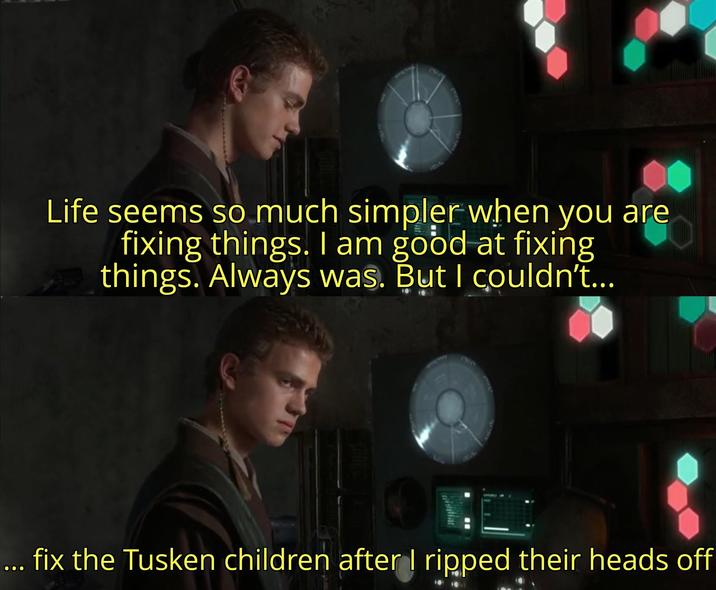 Life seems so much simpler when you are fixing things. I am good at fixing things. Always was. But I couldn't... ... fix the Tusken children after I ripped their heads off