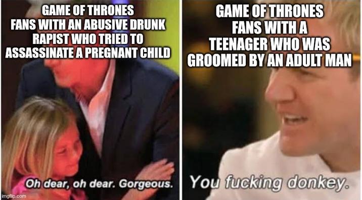 GAME OF THRONES FANS WITH AN ABUSIVE DRUNK R----- WHO TRIED TO ASSASSINATE A PREGNANT CHILD GAME OF THRONES FANS WITH A TEENAGER WHO WAS GROOMED BY AN ADULT MAN imgflip.com Oh dear, oh dear. Gorgeous. You f------ donkey.