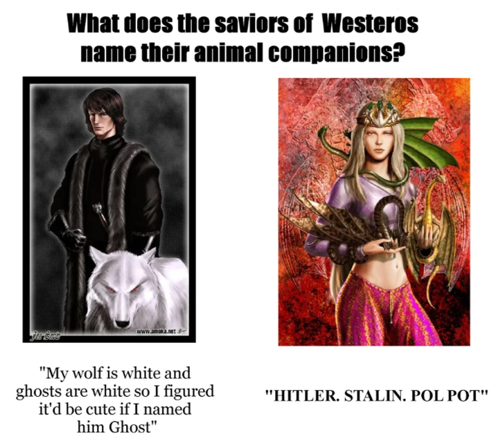 What does the saviors of Westeros name their animal companions? www.amoka.net "My wolf is white and ghosts are white so I figured it'd be cute if I named him Ghost" "HITLER. STALIN. POL POT"