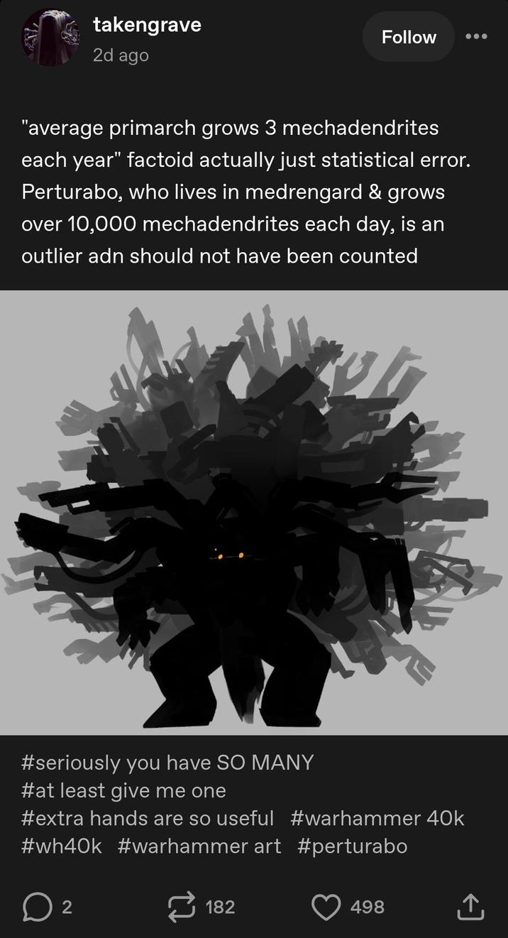takengrave 2d ago Follow "average primarch grows 3 mechadendrites each year" factoid actually just statistical error. Perturabo, who lives in medrengard & grows over 10,000 mechadendrites each day, is an outlier adn should not have been counted #seriously you have SO MANY #at least give me one #extra hands are so useful #warhammer 40k #wh40k #warhammer art #perturabo ☐ 2 182 498 ↑