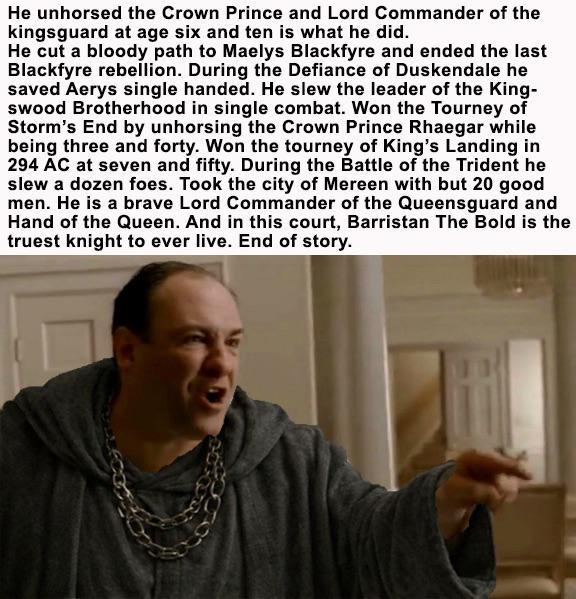 He unhorsed the Crown Prince and Lord Commander of the kingsguard at age six and ten is what he did. He cut a bloody path to Maelys Blackfyre and ended the last Blackfyre rebellion. During the Defiance of Duskendale he saved Aerys single handed. He slew the leader of the King- swood Brotherhood in single combat. Won the Tourney of Storm's End by unhorsing the Crown Prince Rhaegar while being three and forty. Won the tourney of King's Landing in 294 AC at seven and fifty. During the Battle of the Trident he slew a dozen foes. Took the city of Mereen with but 20 good men. He is a brave Lord Commander of the Queensguard and Hand of the Queen. And in this court, Barristan The Bold is the truest knight to ever live. End of story.