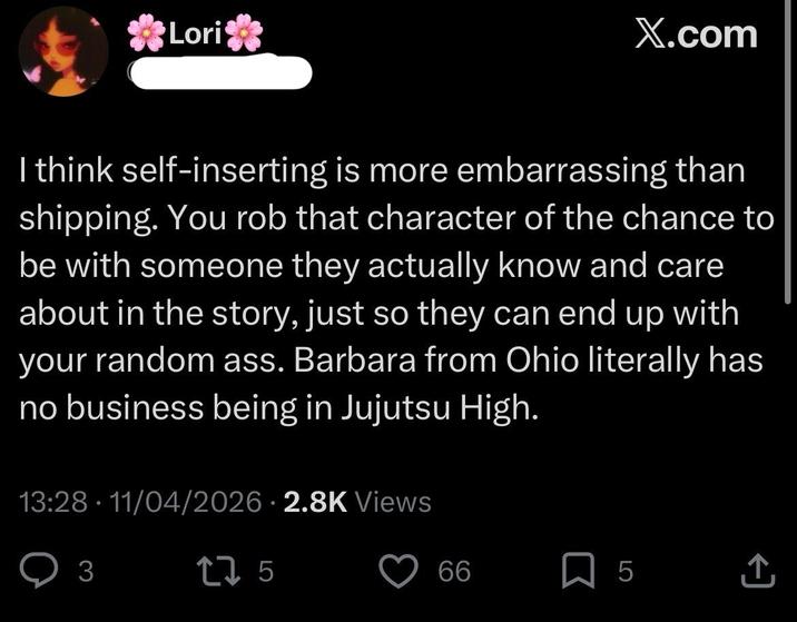 Lori X.com I think self-inserting is more embarrassing than shipping. You rob that character of the chance to be with someone they actually know and care about in the story, just so they can end up with your random ass. Barbara from Ohio literally has no business being in Jujutsu High. 13:28 - 11/04/2026 2.8K Views 3 275 66 ☐ 5 ↑