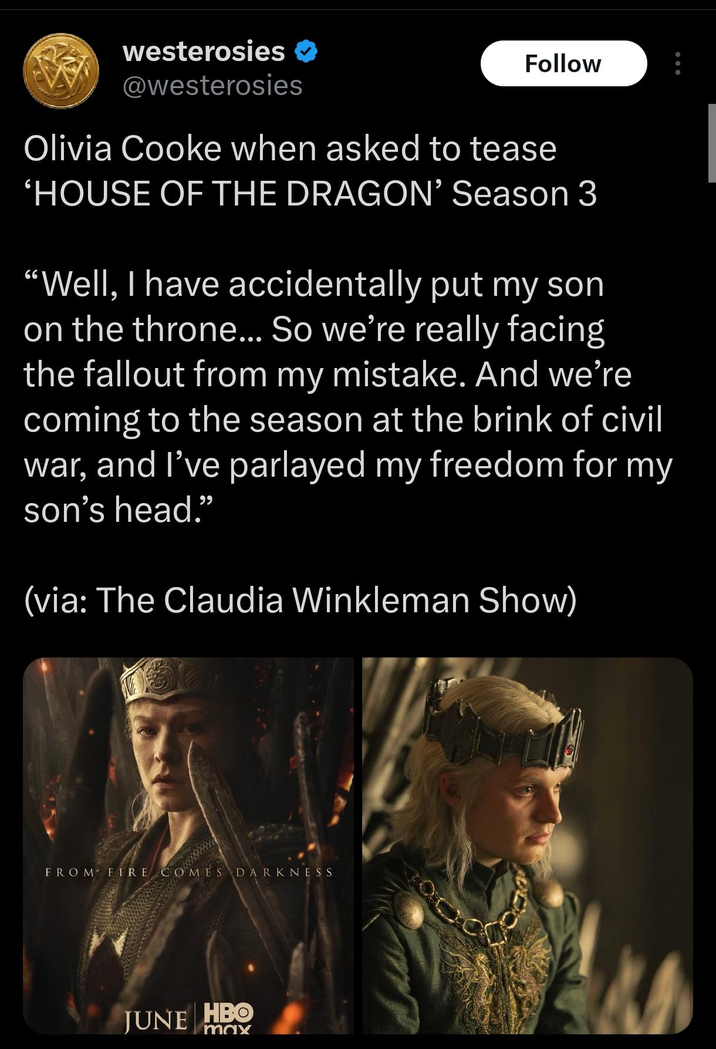 westerosies ✔ @westerosies Follow Olivia Cooke when asked to tease 'HOUSE OF THE DRAGON' Season 3 "Well, I have accidentally put my son on the throne... So we're really facing the fallout from my mistake. And we're coming to the season at the brink of civil war, and I've parlayed my freedom for my son's head." (via: The Claudia Winkleman Show) FROM FIRE COMES DARKNESS JUNE HBO max