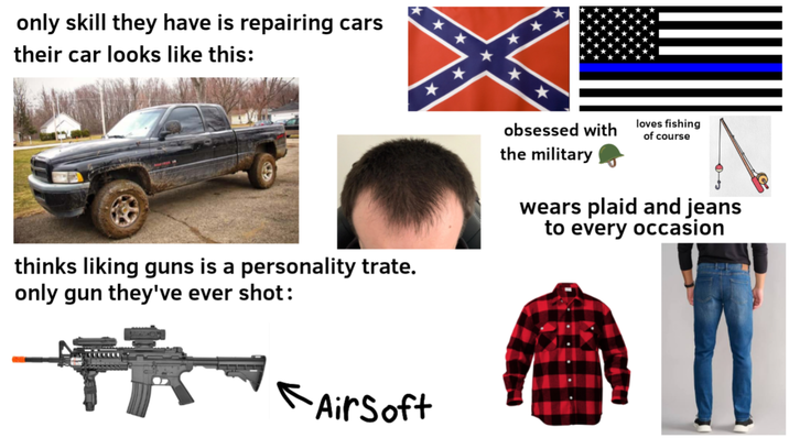 only skill they have is repairing cars their car looks like this: ** * ** thinks liking guns is a personality trate. only gun they've ever shot: obsessed with the military loves fishing of course wears plaid and jeans to every occasion * Air Soft
