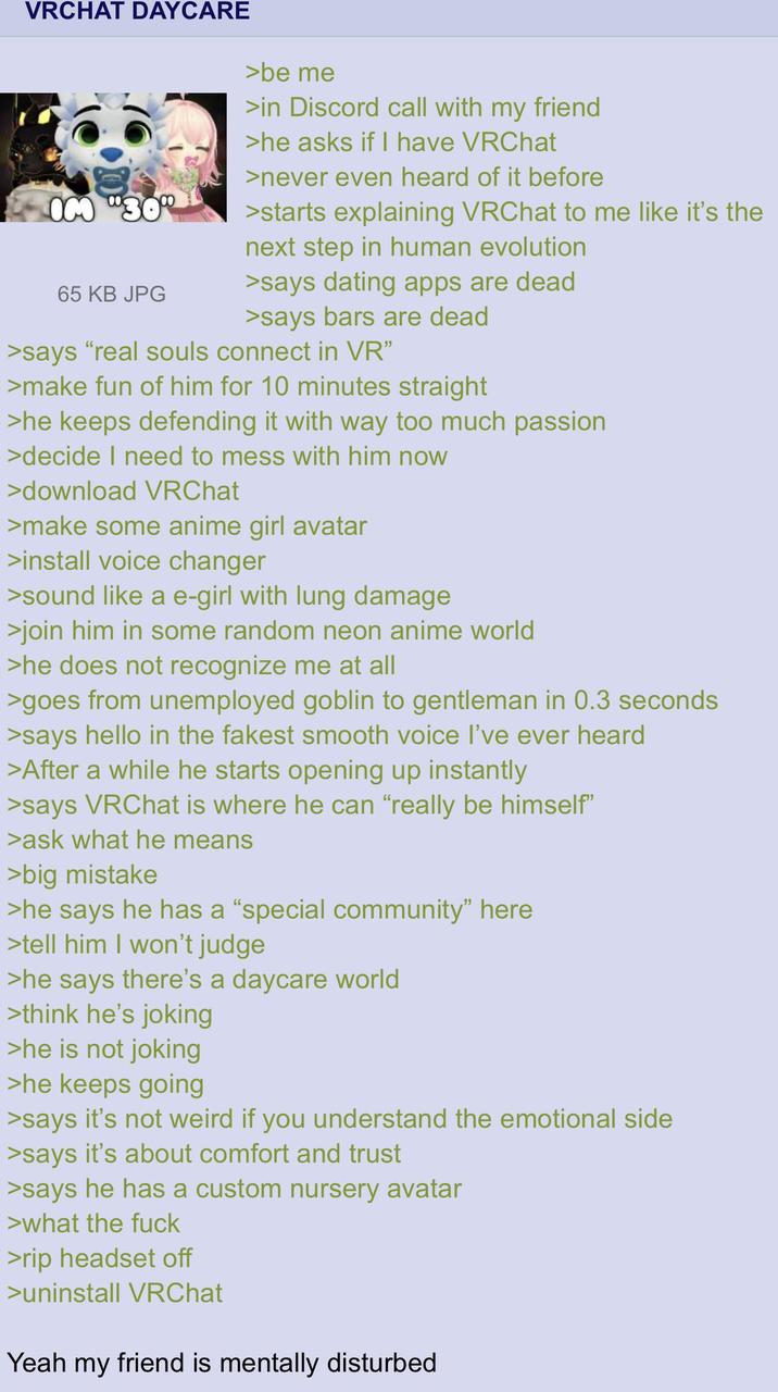 VRCHAT DAYCARE OM "30% 65 KB JPG >be me >in Discord call with my friend >he asks if I have VRChat >never even heard of it before >starts explaining VRChat to me like it's the next step in human evolution >says dating apps are dead >says bars are dead >says "real souls connect in VR" >make fun of him for 10 minutes straight >he keeps defending it with way too much passion >decide I need to mess with him now >download VRChat >make some anime girl avatar >install voice changer >sound like a e-girl with lung damage >join him in some random neon anime world >he does not recognize me at all >goes from unemployed goblin to gentleman in 0.3 seconds >says hello in the fakest smooth voice I've ever heard >After a while he starts opening up instantly >says VRChat is where he can "really be himself" >ask what he means >big mistake >he says he has a "special community" here >tell him I won't judge >he says there's a daycare world >think he's joking >he is not joking >he keeps going >says it's not weird if you understand the emotional side >says it's about comfort and trust >says he has a custom nursery avatar >what the f--- >rip headset off >uninstall VRChat Yeah my friend is mentally disturbed