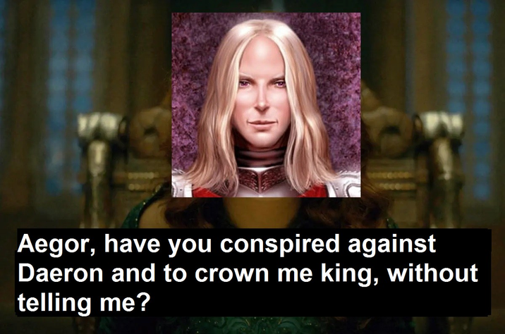 Aegor, have you conspired against Daeron and to crown me king, without telling me?