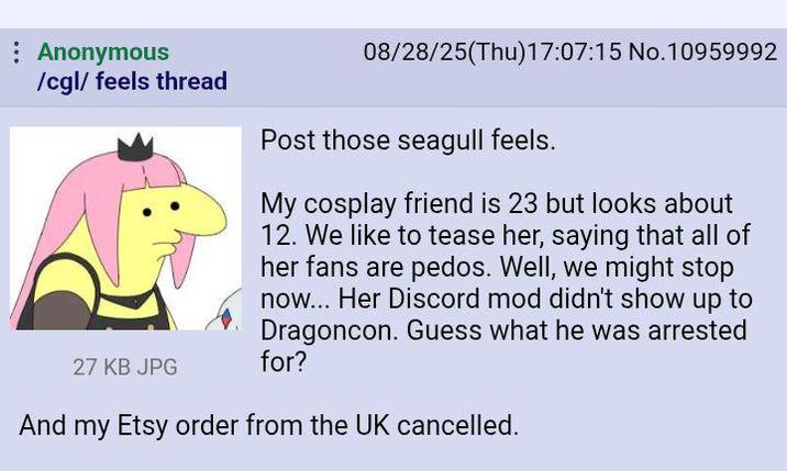 Anonymous /cgl/ feels thread 27 KB JPG 08/28/25(Thu)17:07:15 No.10959992 Post those seagull feels. My cosplay friend is 23 but looks about 12. We like to tease her, saying that all of her fans are pedos. Well, we might stop now... Her Discord mod didn't show up to Dragoncon. Guess what he was arrested for? And my Etsy order from the UK cancelled.