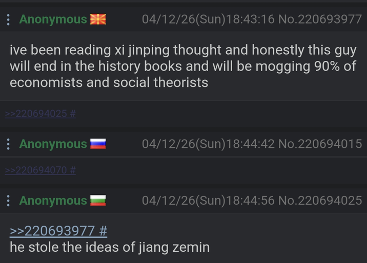 : Anonymous 04/12/26(Sun)18:43:16 No.220693977 ive been reading xi jinping thought and honestly this guy will end in the history books and will be mogging 90% of economists and social theorists >>220694025 # Anonymous >>220694070 # 04/12/26(Sun)18:44:42 No.220694015 Anonymous >>220693977 # 04/12/26(Sun)18:44:56 No.220694025 he stole the ideas of jiang zemin