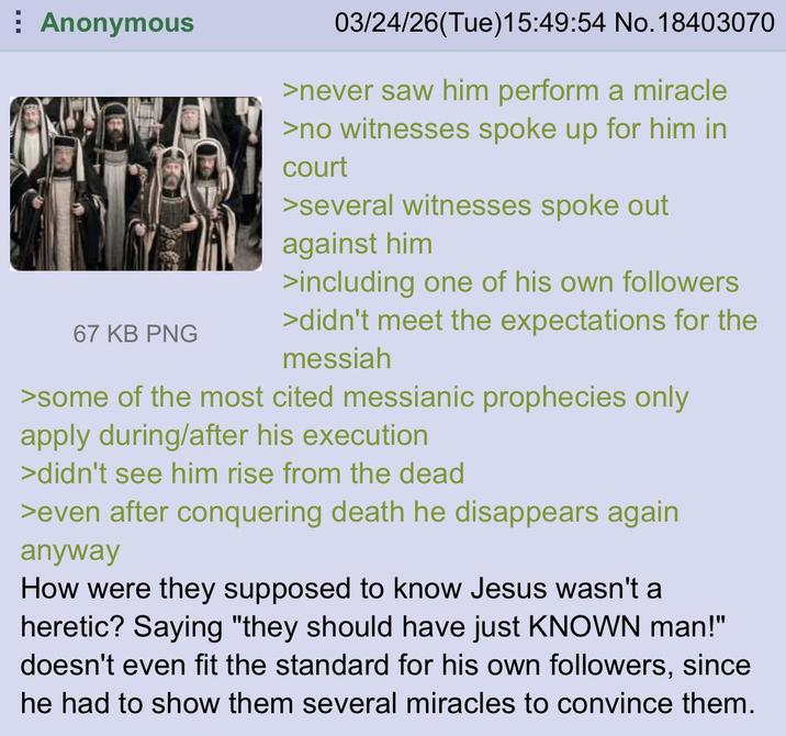 Anonymous 67 KB PNG 03/24/26(Tue)15:49:54 No.18403070 >never saw him perform a miracle >no witnesses spoke up for him in court >several witnesses spoke out against him >including one of his own followers >didn't meet the expectations for the messiah >some of the most cited messianic prophecies only apply during/after his execution >didn't see him rise from the dead >even after conquering death he disappears again anyway How were they supposed to know Jesus wasn't a heretic? Saying "they should have just KNOWN man!" doesn't even fit the standard for his own followers, since he had to show them several miracles to convince them.