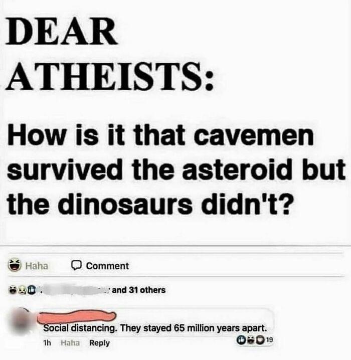 DEAR ATHEISTS: How is it that cavemen survived the asteroid but the dinosaurs didn't? Haha Comment and 31 others Social distancing. They stayed 65 million years apart. 1h Haha Reply 06019