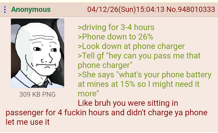 : Anonymous 309 KB PNG 04/12/26(Sun)15:04:13 No.948010333 >driving for 3-4 hours >Phone down to 26% >Look down at phone charger >Tell gf "hey can you pass me that phone charger" >She says "what's your phone battery at mines at 15% so I might need it more" Like bruh you were sitting in passenger for 4 f----- hours and didn't charge ya phone let me use it
