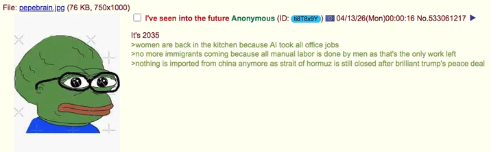 File: pepebrain.jpg (76 KB, 750x1000) I've seen into the future Anonymous (ID: ti8T8x9Y It's 2035 >women are back in the kitchen because Al took all office jobs 04/13/26(Mon)00:00:16 No.533061217 >no more immigrants coming because all manual labor is done by men as that's the only work left >nothing is imported from china anymore as strait of hormuz is still closed after brilliant trump's peace deal