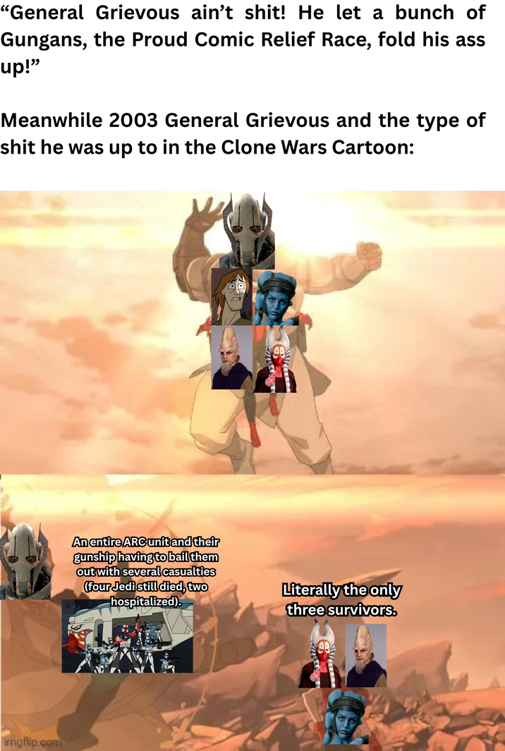 "General Grievous ain't s---! He let a bunch of Gungans, the Proud Comic Relief Race, fold his ass up!" Meanwhile 2003 General Grievous and the type of s--- he was up to in the Clone Wars Cartoon: imgflip.com An entire ARC unit and their gunship having to bail them out with several casualties (four Jedi still died, two hospitalized). Literally the only three survivors.