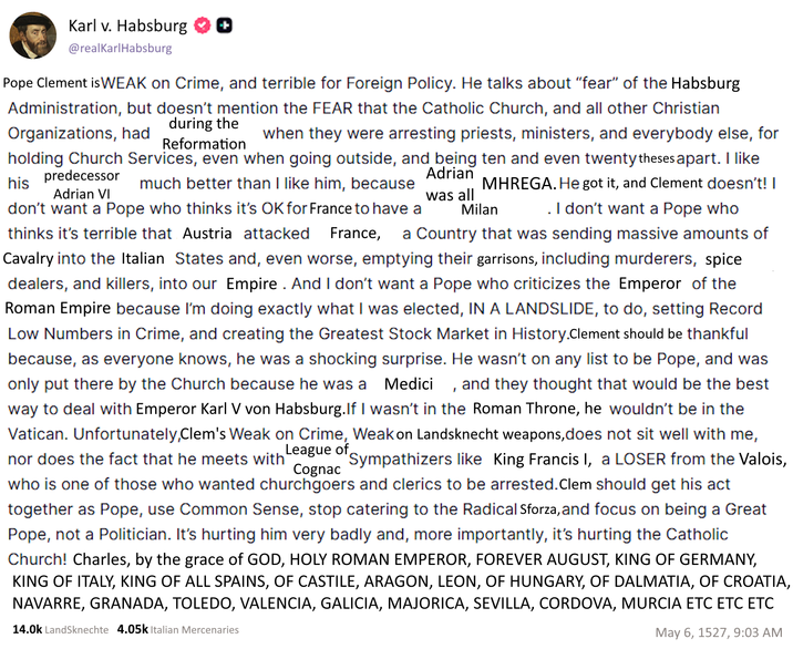 Karl v. Habsburg ☑☑ @realKarlHabsburg Pope Clement is WEAK on Crime, and terrible for Foreign Policy. He talks about "fear" of the Habsburg Administration, but doesn't mention the FEAR that the Catholic Church, and all other Christian during the Organizations, had Reformation Milan when they were arresting priests, ministers, and everybody else, for holding Church Services, even when going outside, and being ten and even twenty theses apart. I like predecessor Adrian his much better than I like him, because MHREGA. He got it, and Clement doesn't! I Adrian VI was all don't want a Pope who thinks it's OK for France to have a . I don't want a Pope who thinks it's terrible that Austria attacked France, a Country that was sending massive amounts of Cavalry into the Italian States and, even worse, emptying their garrisons, including murderers, spice dealers, and killers, into our Empire. And I don't want a Pope who criticizes the Emperor of the Roman Empire because I'm doing exactly what I was elected, IN A LANDSLIDE, to do, setting Record Low Numbers in Crime, and creating the Greatest Stock Market in History.Clement should be thankful because, as everyone knows, he was a shocking surprise. He wasn't on any list to be Pope, and was only put there by the Church because he was a Medici, and they thought that would be the best way to deal with Emperor Karl V von Habsburg. If I wasn't in the Roman Throne, he wouldn't be in the Vatican. Unfortunately,Clem's Weak on Crime, Weak on Landsknecht weapons, does not sit well with me, nor does the fact that he meets with League of Sympathizers like King Francis I, a LOSER from the Valois, Cognac who is one of those who wanted churchgoers and clerics to be arrested. Clem should get his act together as Pope, use Common Sense, stop catering to the Radical Sforza, and focus on being a Great Pope, not a Politician. It's hurting him very badly and, more importantly, it's hurting the Catholic Church! Charles, by the grace of GOD, HOLY ROMAN EMPEROR, FOREVER AUGUST, KING OF GERMANY, KING OF ITALY, KING OF ALL SPAINS, OF CASTILE, ARAGON, LEON, OF HUNGARY, OF DALMATIA, OF CROATIA, NAVARRE, GRANADA, TOLEDO, VALENCIA, GALICIA, MAJORICA, SEVILLA, CORDOVA, MURCIA ETC ETC ETC 14.0k Landsknechte 4.05k Italian Mercenaries May 6, 1527, 9:03 AM