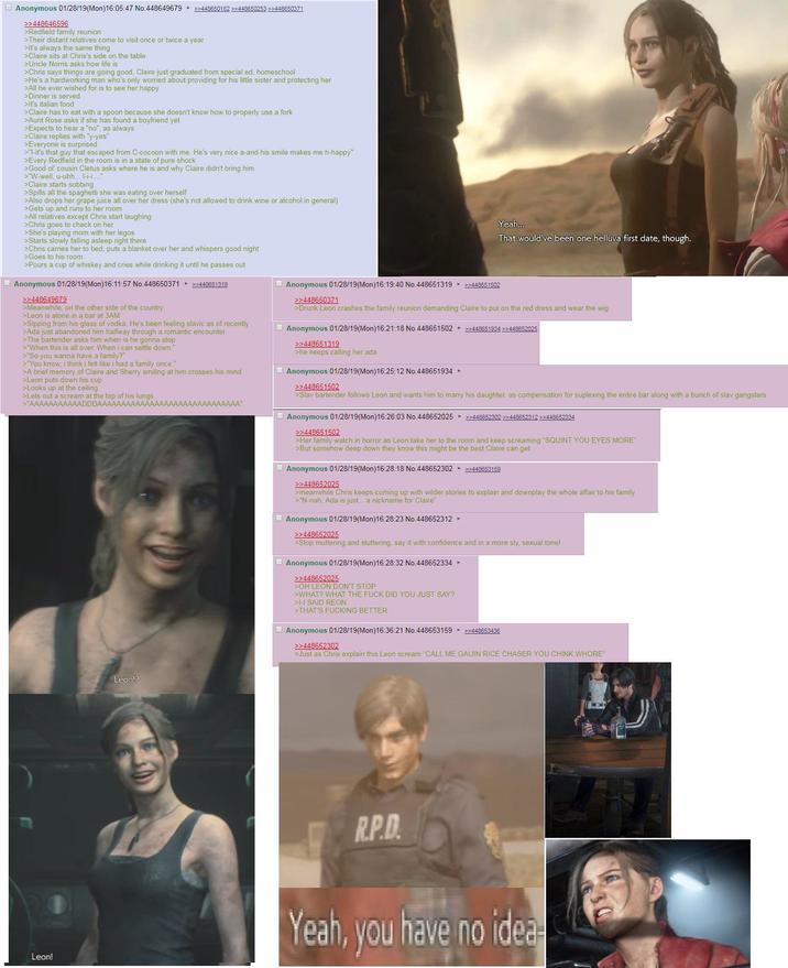 Anonymous 01/28/19(Mon)16:05:47 No.448649679 >>448650182 >>448650253 >>448650371 >>448646596 >Redfield family reunion >Their distant relatives come to visit once or twice a year >It's always the same thing >Claire sits at Chris's side on the table >Uncle Norris asks how life is >Chris says things are going good, Claire just graduated from special ed. homeschool >He's a hardworking man who's only worried about providing for his little sister and protecting her >All he ever wished for is to see her happy >Dinner is served >It's italian food >Claire has to eat with a spoon because she doesn't know how to properly use a fork >Aunt Rose asks if she has found a boyfriend yet >Expects to hear a "no", as always >Claire replies with "y-yes" >Everyone is surprised >"I-it's that guy that escaped from C-cocoon with me. He's very nice a-and his smile makes me h-happy" >Every Redfield in the room is in a state of pure shock >Good ol' cousin Cletus asks where he is and why Claire didn't bring him >"W-well, u-uhh... --.... >Claire starts sobbing >Spills all the spaghetti she was eating over herself >Also drops her grape juice all over her dress (she's not allowed to drink wine or alcohol in general) >Gets up and runs to her room >All relatives except Chris start laughing >Chris goes to check on her >She's playing mom with her legos >Starts slowly falling asleep right there >Chris carries her to bed, puts a blanket over her and whispers good night >Goes to his room >Pours a cup of whiskey and cries while drinking it until he passes out Anonymous 01/28/19(Mon)16:11:57 No.448650371 ►>>448651319 >>448649679 >Meanwhile, on the other side of the country >Leon is alone in a bar at 3AM >Sipping from his glass of vodka. He's been feeling slavic as of recently >Ada just abandoned him halfway through a romantic encounter >The bartender asks him when is he gonna stop >"When this is all over. When i can settle down." >"So you wanna have a family?" >"You know, i think i felt like i had a family once." >A brief memory of Claire and Sherry smiling at him crosses his mind >Leon puts down his cup >Looks up at the ceiling >Lets out a scream at the top of his lungs >"AAAAAAAAAAADDDAAAAAAAAAAAAAAAAAAAAAAAAAAAAAA" Anonymous 01/28/19(Mon) 16:19:40 No.448651319 ▸ >>448651502 >>448650371 Yeah... That would've been one helluva first date, though. >Drunk Leon crashes the family reunion demanding Claire to put on the red dress and wear the wig Anonymous 01/28/19(Mon)16:21:18 No.448651502 >>448651934 >>448652025 >>448651319 >he keeps calling her ada Anonymous 01/28/19(Mon)16:25:12 No.448651934 ► >>448651502 >Slav bartender follows Leon and wants him to marry his daughter, as compensation for suplexing the entire bar along with a bunch of slav gangsters Anonymous 01/28/19(Mon) 16:26:03 No.448652025 >>448652302 >>448652312 >>448652334 >>448651502 >Her family watch in horror as Leon take her to the room and keep screaming "SQUINT YOU EYES MORE" >But somehow deep down they know this might be the best Claire can get Anonymous 01/28/19(Mon)16:28:18 No.448652302 ►>>448653159 >>448652025 >meanwhile Chris keeps coming up with wilder stories to explain and downplay the whole affair to his family >"N-nah, Ada is just... a nickname for Claire" Anonymous 01/28/19(Mon)16:28:23 No.448652312 ► >>448652025 >Stop muttering and stuttering, say it with confidence and in a more sly, sexual tone! Anonymous 01/28/19(Mon)16:28:32 No.448652334 ▸ >>448652025 >OH LEON DON'T STOP >WHAT? WHAT THE F--- DID YOU JUST SAY? >H SAID REON >THAT'S F------ BETTER Anonymous 01/28/19(Mon)16:36:21 No.448653159 ▸ >>448653436 >>448652302 >Just as Chris explain this Leon scream "CALL ME GAIJIN RICE CHASER YOU CHINK W----" Leon!? Leon! R.P.D. Yeah, you have no idea-