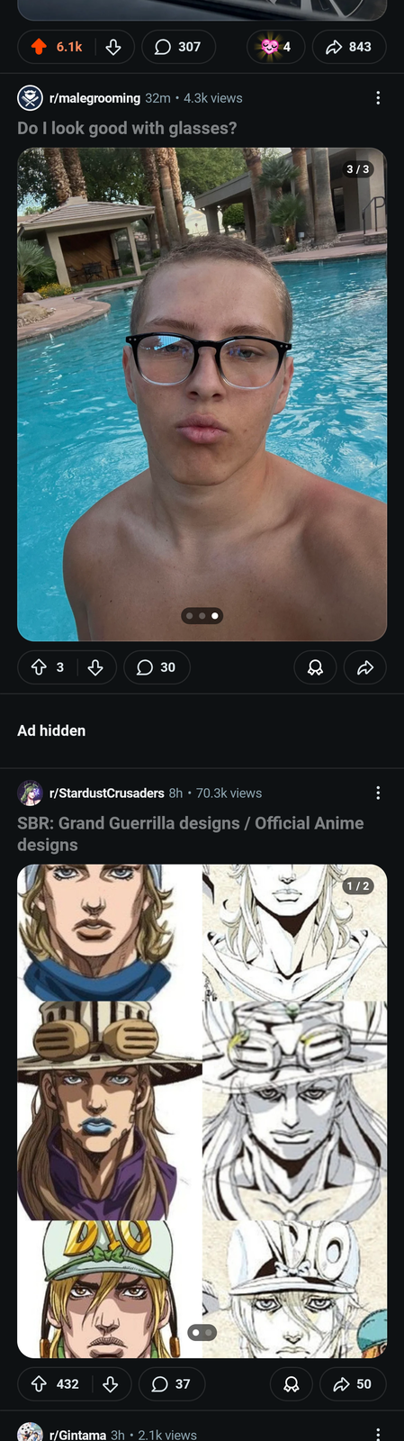 6.1k 307 4 843 r/malegrooming 32m • 4.3k views Do I look good with glasses? + 3 ☐ 30 D Ad hidden . r/StardustCrusaders 8h • 70.3k views SBR: Grand Guerrilla designs / Official Anime designs ✩ 432 B ☐ 37 r/Gintama 3h • 2.1k views G 50 1/2 3/3