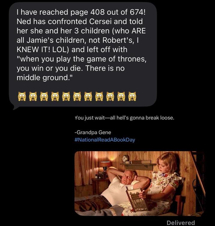 I have reached page 408 out of 674! Ned has confronted Cersei and told her she and her 3 children (who ARE all Jamie's children, not Robert's, I KNEW IT! LOL) and left off with "when you play the game of thrones, you win or you die. There is no middle ground." You just wait-all hell's gonna break loose. -Grandpa Gene #National ReadABook Day Delivered