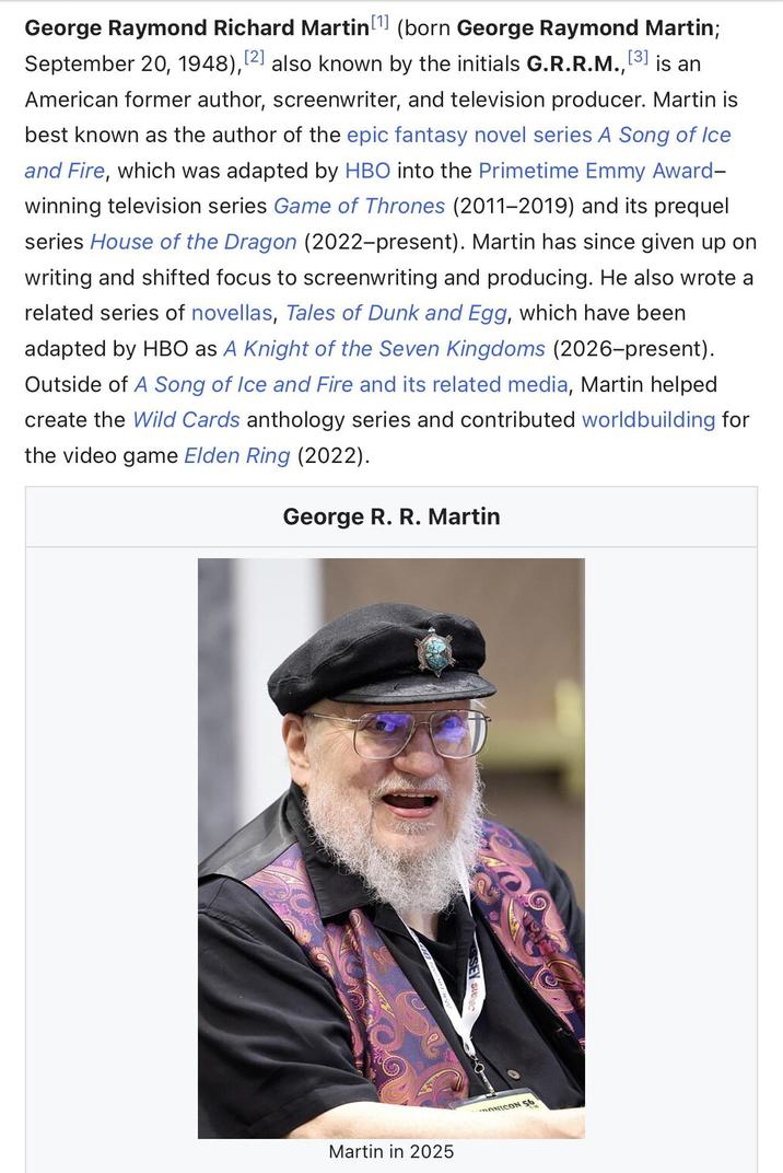 [1] George Raymond Richard Martin (born George Raymond Martin; September 20, 1948), [2] also known by the initials G.R.R.M., [3] is an American former author, screenwriter, and television producer. Martin is best known as the author of the epic fantasy novel series A Song of Ice and Fire, which was adapted by HBO into the Primetime Emmy Award- winning television series Game of Thrones (2011-2019) and its prequel series House of the Dragon (2022-present). Martin has since given up on writing and shifted focus to screenwriting and producing. He also wrote a related series of novellas, Tales of Dunk and Egg, which have been adapted by HBO as A Knight of the Seven Kingdoms (2026-present). Outside of A Song of Ice and Fire and its related media, Martin helped. create the Wild Cards anthology series and contributed worldbuilding for the video game Elden Ring (2022). George R. R. Martin Martin in 2025 ONICON 56