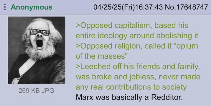 Anonymous 269 KB JPG 04/25/25(Fri)16:37:43 No. 17648747 >Opposed capitalism, based his entire ideology around abolishing it >Opposed religion, called it "opium of the masses" >Leeched off his friends and family, was broke and jobless, never made any real contributions to society Marx was basically a Redditor.