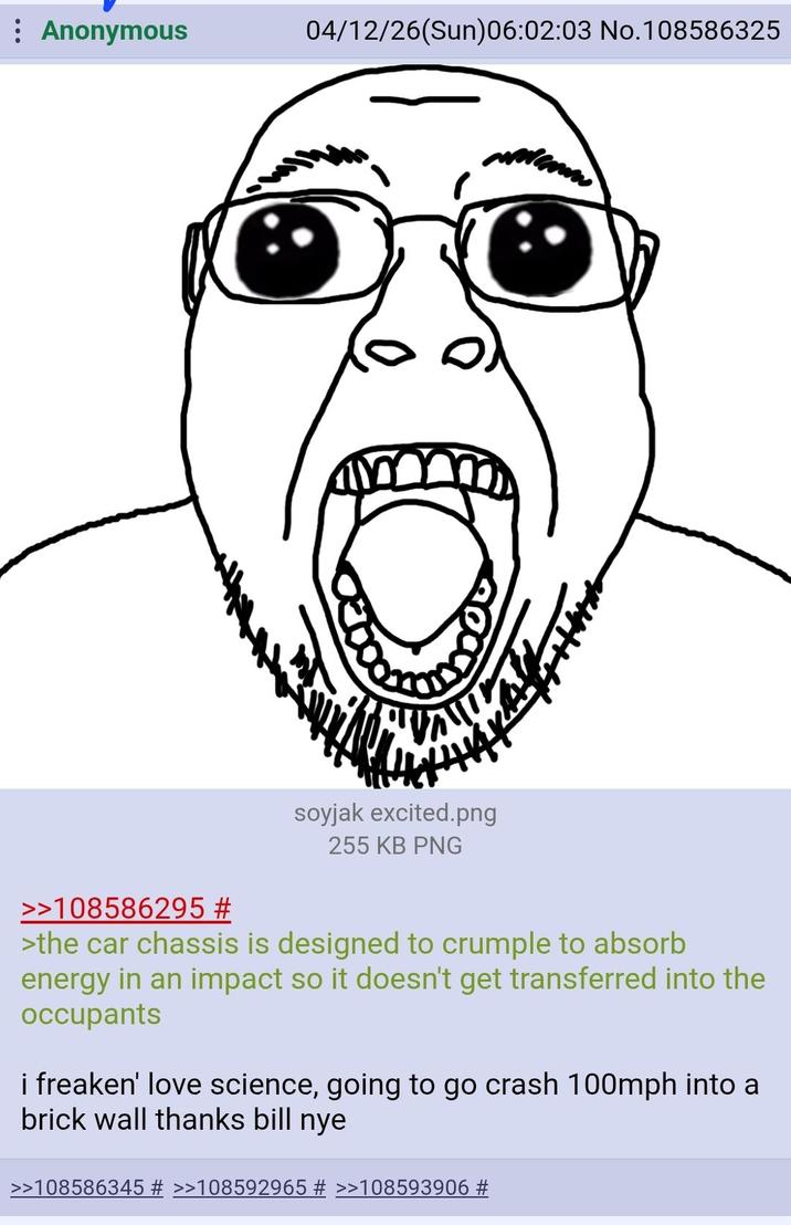 : Anonymous 04/12/26(Sun)06:02:03 No.108586325 >>108586295 # soyjak excited.png 255 KB PNG >the car chassis is designed to crumple to absorb energy in an impact so it doesn't get transferred into the occupants i freaken' love science, going to go crash 100mph into a brick wall thanks bill nye >>108586345 # >>108592965 # >>108593906 #