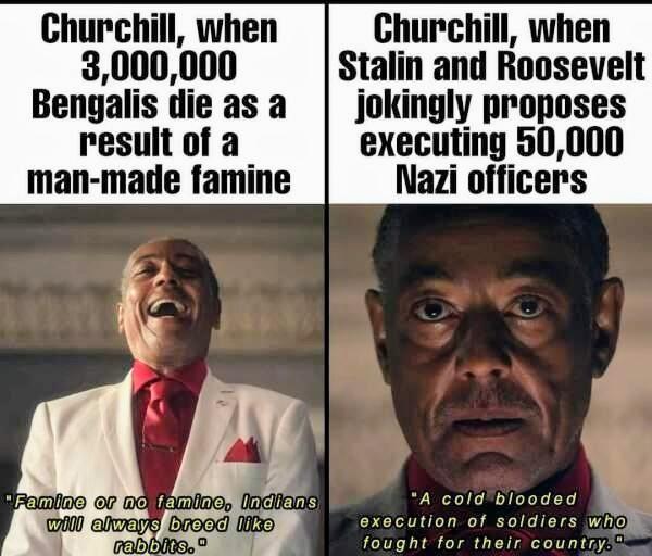 Churchill, when 3,000,000 Bengalis die as a result of a man-made famine Churchill, when Stalin and Roosevelt jokingly proposes executing 50,000 Nazi officers "Famine or no famine, Indians will always breed like rabbits." "A cold blooded execution of soldiers who fought for their country.