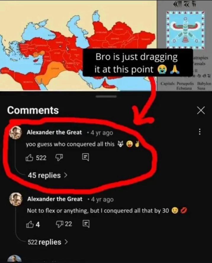 Comments KIF Bro is just dragging it at this point atrapies assals - Capitals: Persepolis Babylon Ecbatana Susa Alexander the Great • 4 yr ago yoo guess who conquered all this 522 45 replies > Alexander the Great • 4 yr ago Not to flex or anything, but I conquered all that by 30 14 22 E 522 replies > Х
