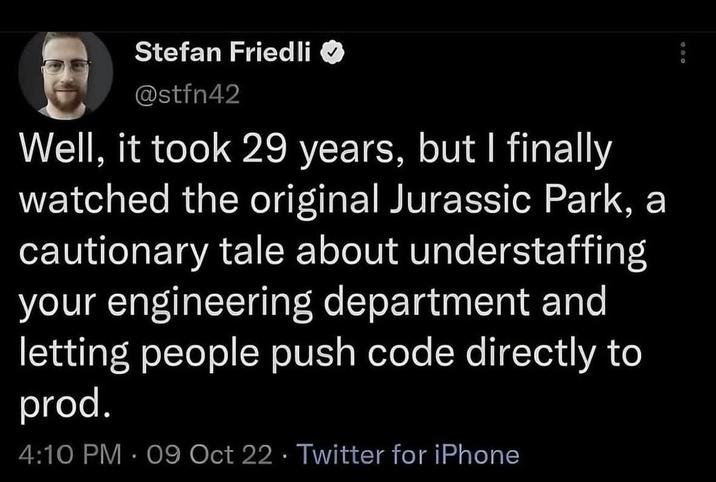 Stefan Friedli @stfn42 Well, it took 29 years, but I finally watched the original Jurassic Park, a cautionary tale about understaffing your engineering department and letting people push code directly to prod. 4:10 PM - 09 Oct 22 Twitter for iPhone