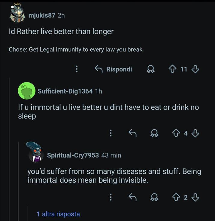 mjukis87 2h Id Rather live better than longer Chose: Get Legal immunity to every law you break ← Rispondi Sufficient-Dig1364 1h 11 If u immortal u live better u dint have to eat or drink no sleep 843 Spiritual-Cry7953 43 min you'd suffer from so many diseases and stuff. Being immortal does mean being invisible. 1 altra risposta ☆ 2♡