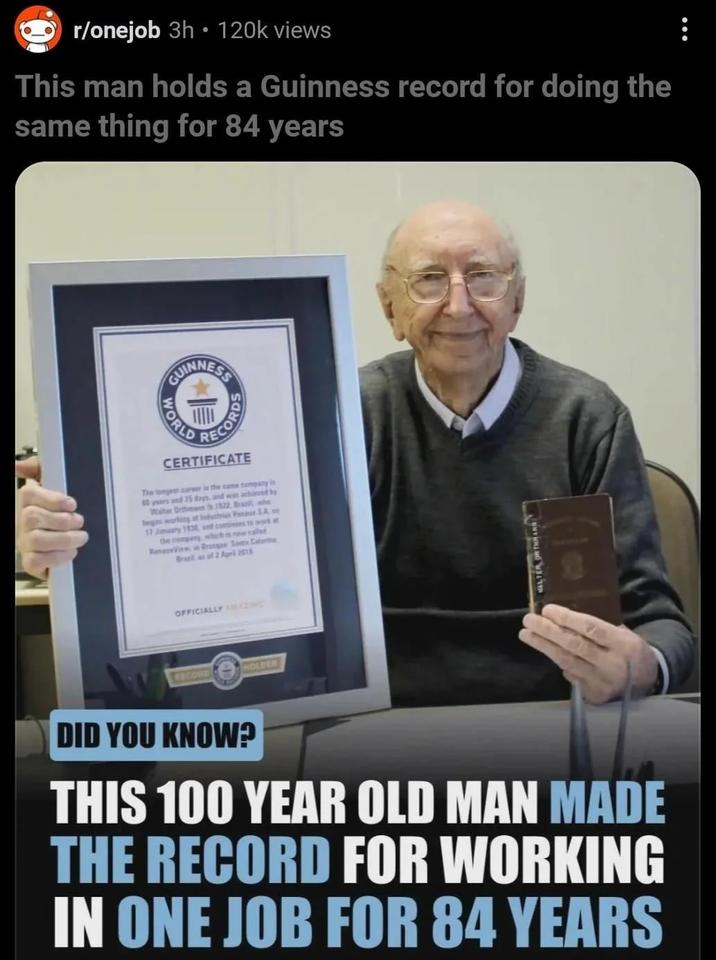 r/onejob 3h 120k views O This man holds a Guinness record for doing the same thing for 84 years GUINNESS WORLD CORD CERTIFICATE The longest career in the same company 80 years and 15 days, and was achieved by Water Orffimam 1522. Brawle began working at Industries Renace SA of 17 January 1830, and continues to work at the company which is now called ReerView Brusque Santa Catarina Brazil as of 2 April 2013 OFFICIALLY HAZING RECORD HOLDER (1 DID YOU KNOW? THIS 100 YEAR OLD MAN MADE THE RECORD FOR WORKING IN ONE JOB FOR 84 YEARS