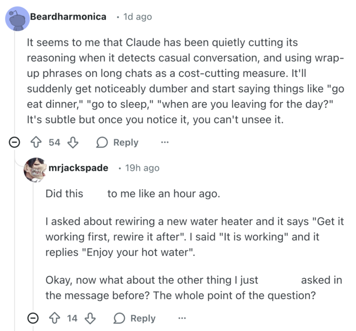 Beardharmonica • 1d ago It seems to me that Claude has been quietly cutting its reasoning when it detects casual conversation, and using wrap- up phrases on long chats as a cost-cutting measure. It'll suddenly get noticeably dumber and start saying things like "go eat dinner," "go to sleep," "when are you leaving for the day?" It's subtle but once you notice it, you can't unsee it. > ↑ 54 ○ Reply • mrjackspade 19h ago Did this to me like an hour ago. I asked about rewiring a new water heater and it says "Get it working first, rewire it after". I said "It is working" and it replies "Enjoy your hot water". Okay, now what about the other thing I just asked in the message before? The whole point of the question? 14 Reply