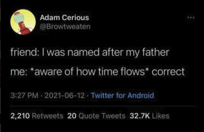 Adam Cerious @Browtweaten friend: I was named after my father me: *aware of how time flows* correct 3:27 PM - 2021-06-12 Twitter for Android 2,210 Retweets 20 Quote Tweets 32.7K Likes