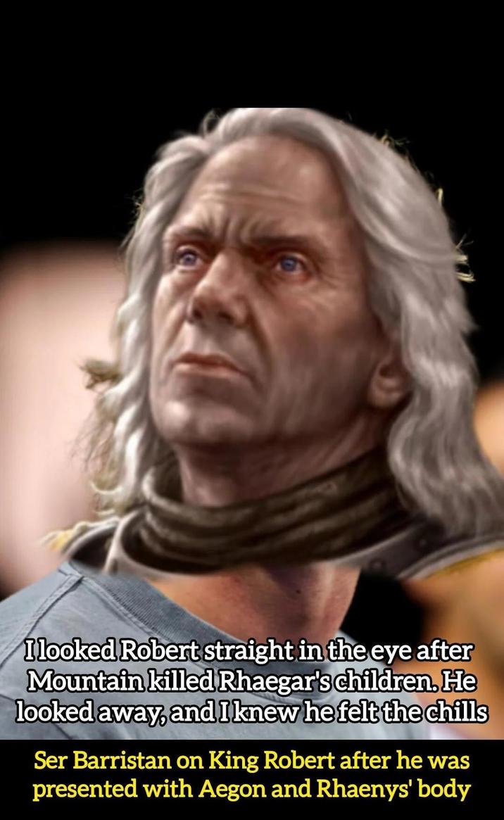 I looked Robert straight in the eye after Mountain killed Rhaegar's children. He looked away, and I knew he felt the chills Ser Barristan on King Robert after he was presented with Aegon and Rhaenys' body