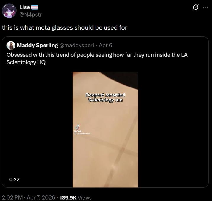 Lise @N4pstr this is what meta glasses should be used for Maddy Sperling @maddysperl Apr 6 Obsessed with this trend of people seeing how far they run inside the LA Scientology HQ 0:22 ل Deepest recorded Scientology run Tik Tok jaydenoncamera 2:02 PM Apr 7, 2026 189.9K Views