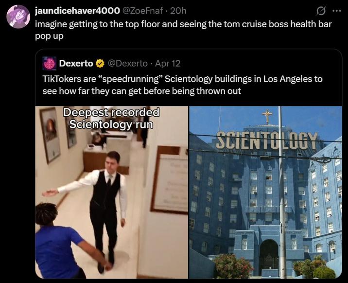 jaundicehaver4000 @ZoeFnaf - 20h imagine getting to the top floor and seeing the tom cruise boss health bar pop up Dexerto @Dexerto Apr 12 TikTokers are "speedrunning" Scientology buildings in Los Angeles to see how far they can get before being thrown out Deepest recorded Scientology run + SCIENTOLOGY