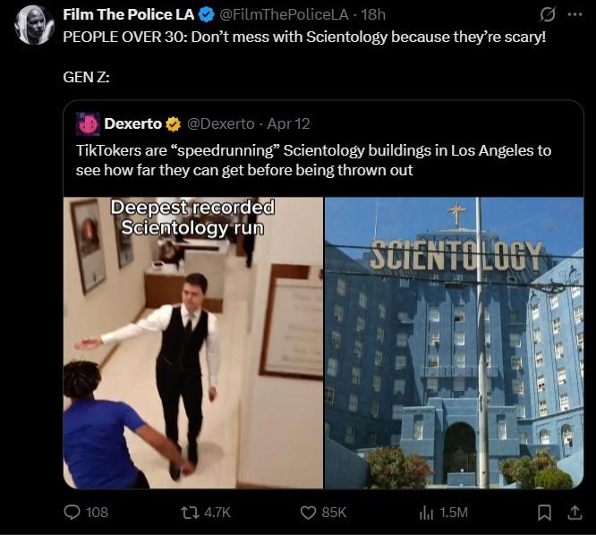 Film The Police LA @FilmThePoliceLA - 18h 0 PEOPLE OVER 30: Don't mess with Scientology because they're scary! GEN Z: Dexerto @Dexerto Apr 12 TikTokers are "speedrunning" Scientology buildings in Los Angeles to see how far they can get before being thrown out Deepest recorded Scientology run SCIENTOLOGY 108 14.7K 85K ili 1.5M