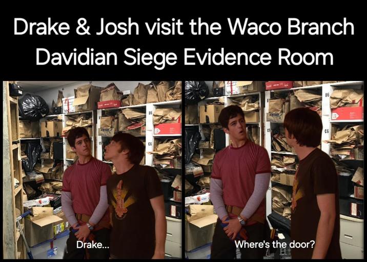 Drake & Josh visit the Waco Branch Davidian Siege Evidence Room HR C5 ana Sk 86 C6 H C5 ana 86 C6 90 RAIT ES Drake... Where's the door?