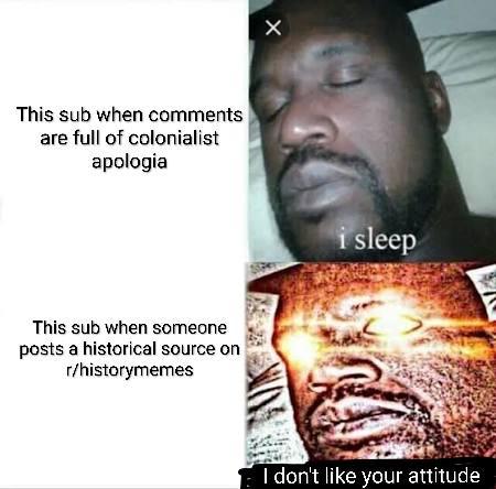 This sub when comments are full of colonialist apologia This sub when someone posts a historical source on r/historymemes i sleep I don't like your attitude