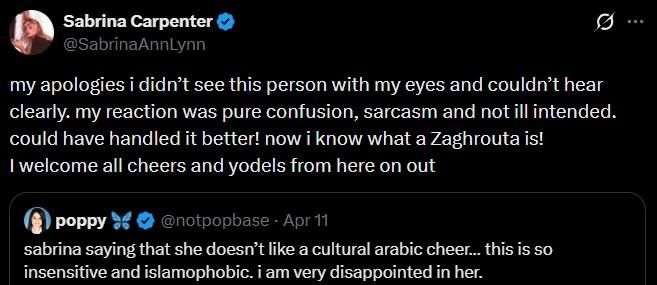Sabrina Carpenter @SabrinaAnnLynn Q my apologies i didn't see this person with my eyes and couldn't hear clearly. my reaction was pure confusion, sarcasm and not ill intended. could have handled it better! now i know what a Zaghrouta is! I welcome all cheers and yodels from here on out poppy @notpopbase - Apr 11 sabrina saying that she doesn't like a cultural arabic cheer... this is so insensitive and islamophobic. i am very disappointed in her.